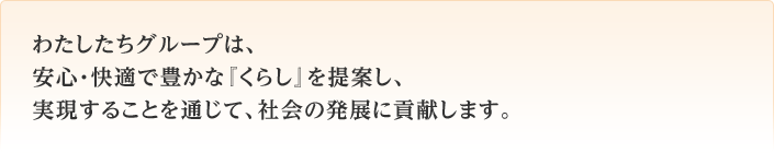 わたしたちグループは、安心・快適で豊かな『くらし』を提案し、実現することを通じて、豊かな社会の発展に貢献します。