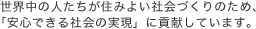世界中の人たちが住みよい社会づくりのため、「安心できる社会の実現」に貢献しています。